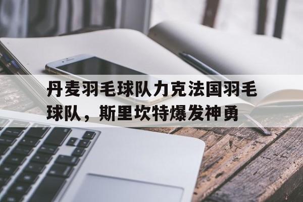 丹麦羽毛球队力克法国羽毛球队，斯里坎特爆发神勇的简单介绍